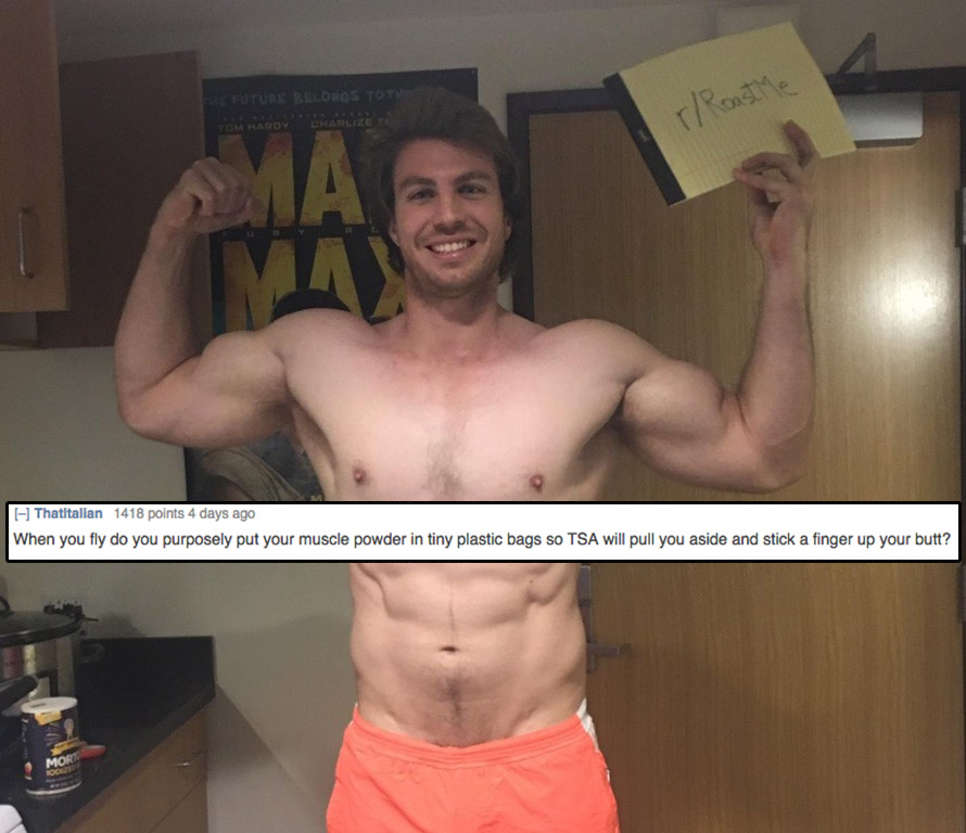 roastme muscle - Tom Hardy Charlize To Thatitalian 1418 points 4 days ago When you fly do you purposely put your muscle powder in tiny plastic bags so Tsa will pull you aside and stick a finger up your butt?