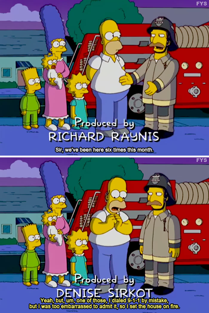 funny simpsons jokes - Fys Produced by Richard Raynis Sir, we've been here six times this month. Fys Produced by Denise Sirkot Yeah, but, um, one of those, I dialed 911 by mistake, but I was too embarrassed to admit it, so I set the house on fire.