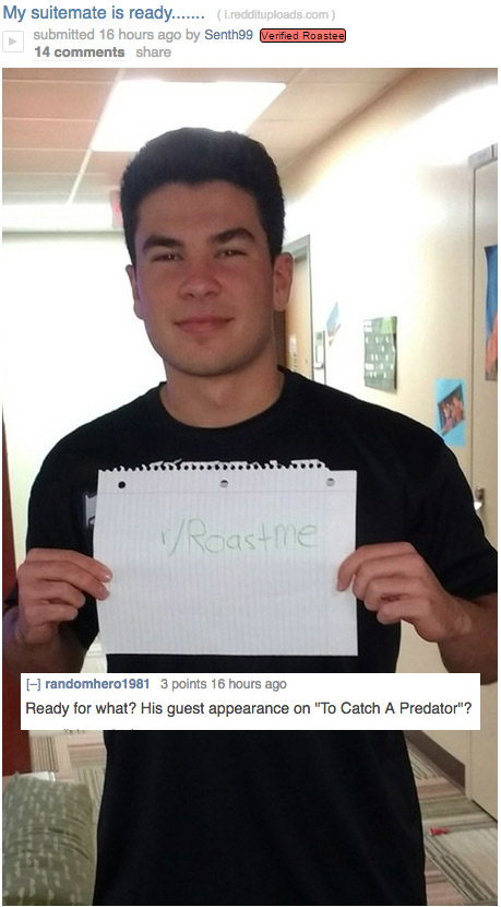 fire roasts - My suitemate is ready....... L.reddituploads.com submitted 16 hours ago by Senth99 Verified Roastee 14 Roast me randomhero1981 3 points 16 hours ago Ready for what? His guest appearance on "To Catch A Predator"?