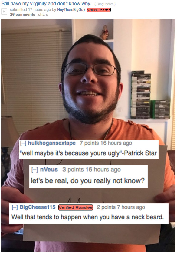 really funny roasts - Still have my virginity and don't know why. L.imgur.com submitted 17 hours ago by Hey ThereBigGuy Verified Roastee 26 hulkhogansextape 7 points 16 hours ago "well maybe it's because youre ugly"Patrick Star EnVeus 3 points 16 hours ag