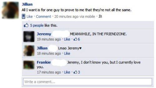 funny facebook status - Jillian All I want is for one guy to prove to me that they're not all the same. Comment 20 minutes ago via mobile 5 people this. Jeremy Meanwhile, In The Friendzone. 19 minutes ago 6 Jillian Lmao Jeremy 18 minutes ago Frankie Jerem