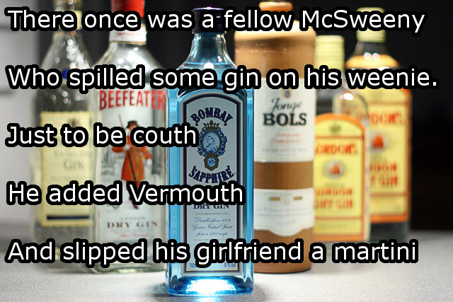 dirty limericks - There once was a fellow McSweeny Who spilled some gin on his weenie. Beefeater Just to be couth Jorg Bols Drdor He added Vermouth And slipped his girlfriend a martini Dry Gin G C