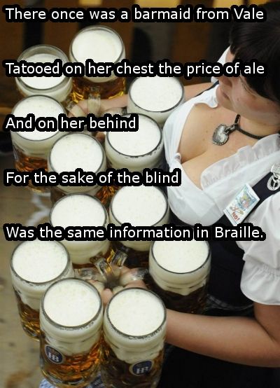 irish limericks dirty - There once was a barmaid from Vale Tatooed on her chest the price of ale And on her behind For the sake of the blind Was the same information in Braille.