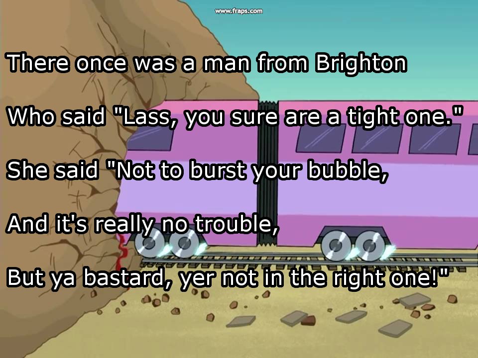 dirty limericks - There once was a man from Brighton Who said "Lass, you sure are a tight one." She said "Not to burst your bubble, And it's really no trouble But ya bastard, ver not in the right onega