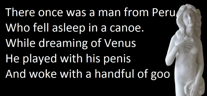 human - There once was a man from Peru Who fell asleep in a canoe. While dreaming of Venus He played with his penis And woke with a handful of goo