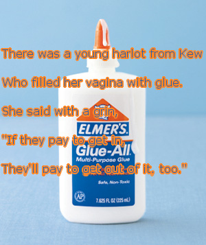 dirty limerick poems - There was a young harlot from Kew Who filled her vagina with glue. She said with a orin Elmer'S. "If they pay to get in GlueAl! They'll pay to aet out of it, too." MultiPurpose Glue Bars Alfa 2.625R, Q3 205
