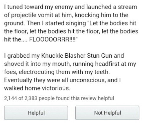 amazon reviews - document - Ituned toward my enemy and launched a stream of projectile vomit at him, knocking him to the ground. Then I started singing "Let the bodies hit the floor, let the bodies hit the floor, let the bodies hit the.... Flooooorrr!!!!"