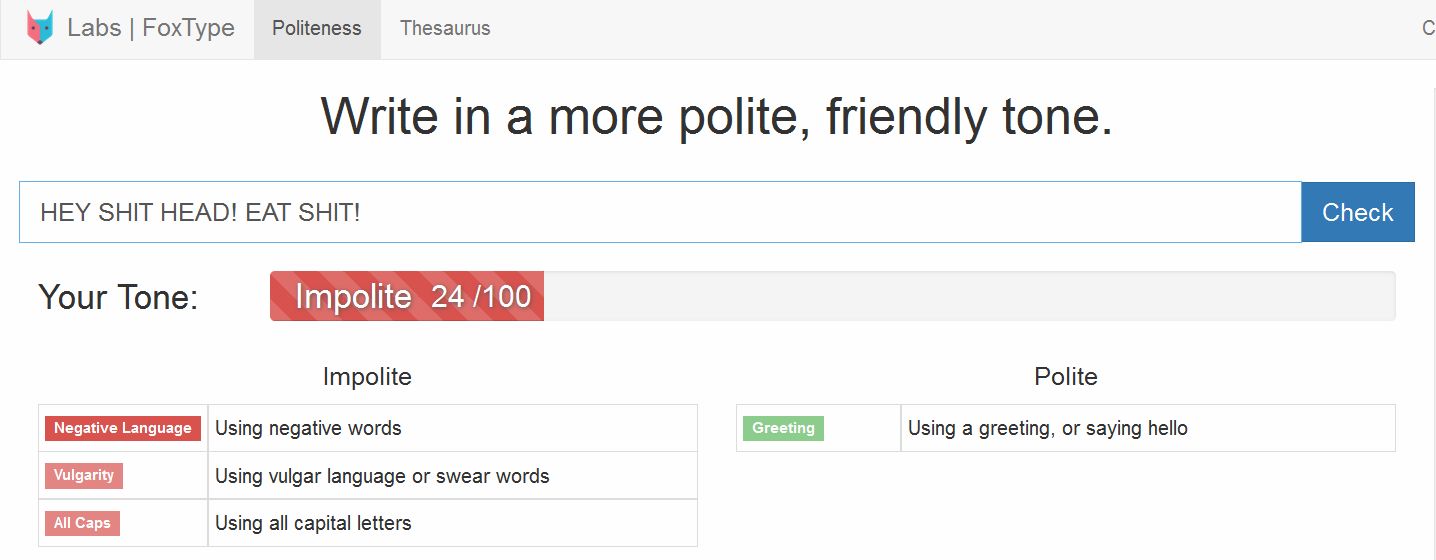 web page - Labs FoxType Politeness Thesaurus Write in a more polite, friendly tone. Hey Shit Head! Eat Shit! Check Your Tone Impolite 24100 Impolite Polite Negative Language Using negative words Greeting Using a greeting, or saying hello Vulgarity Using v