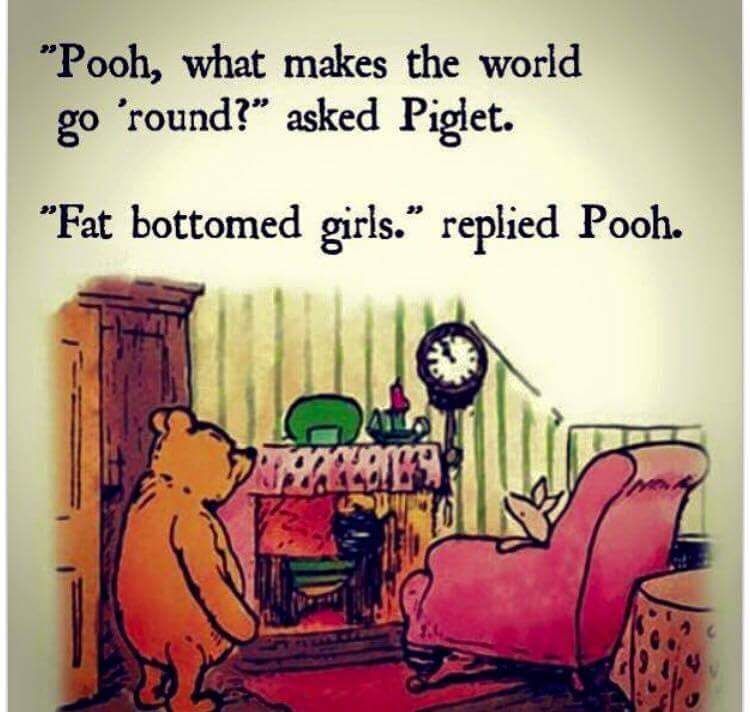 pooh fat bottomed girls meme - "Pooh, what makes the world go 'round?" asked Piglet. "Fat bottomed girls. replied Pooh.