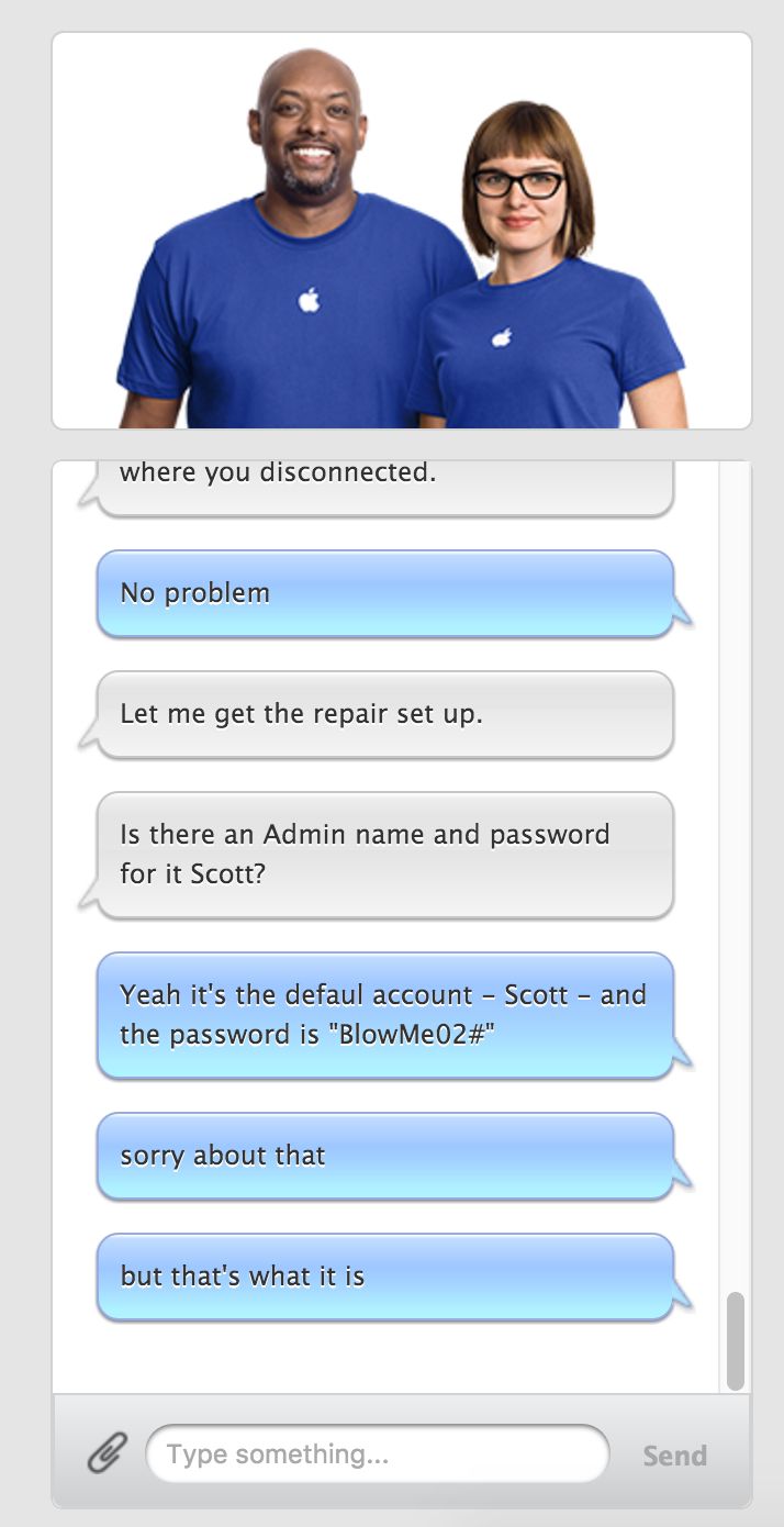 frank ocean apple - where you disconnected. No problem Let me get the repair set up. Is there an Admin name and password for it Scott? Yeah it's the defaul account Scott and the password is "Blow Me02#" sorry about that but that's what it is Type somethin