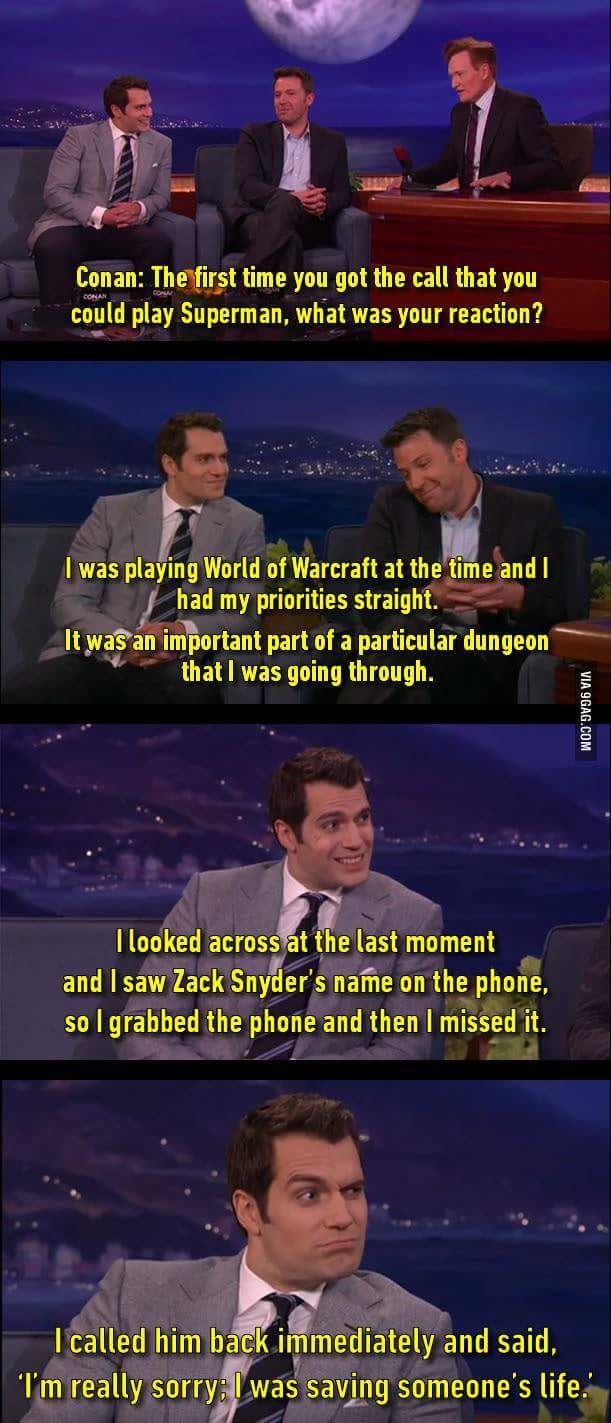 henry cavill funny - Conan The first time you got the call that you could play Superman, what was your reaction? I was playing World of Warcraft at the time and I had my priorities straight. It was an important part of a particular dungeon that I was goin