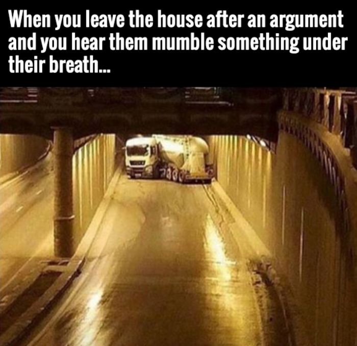 random pic truck in tunnel meme - When you leave the house after an argument and you hear them mumble something under their breath...