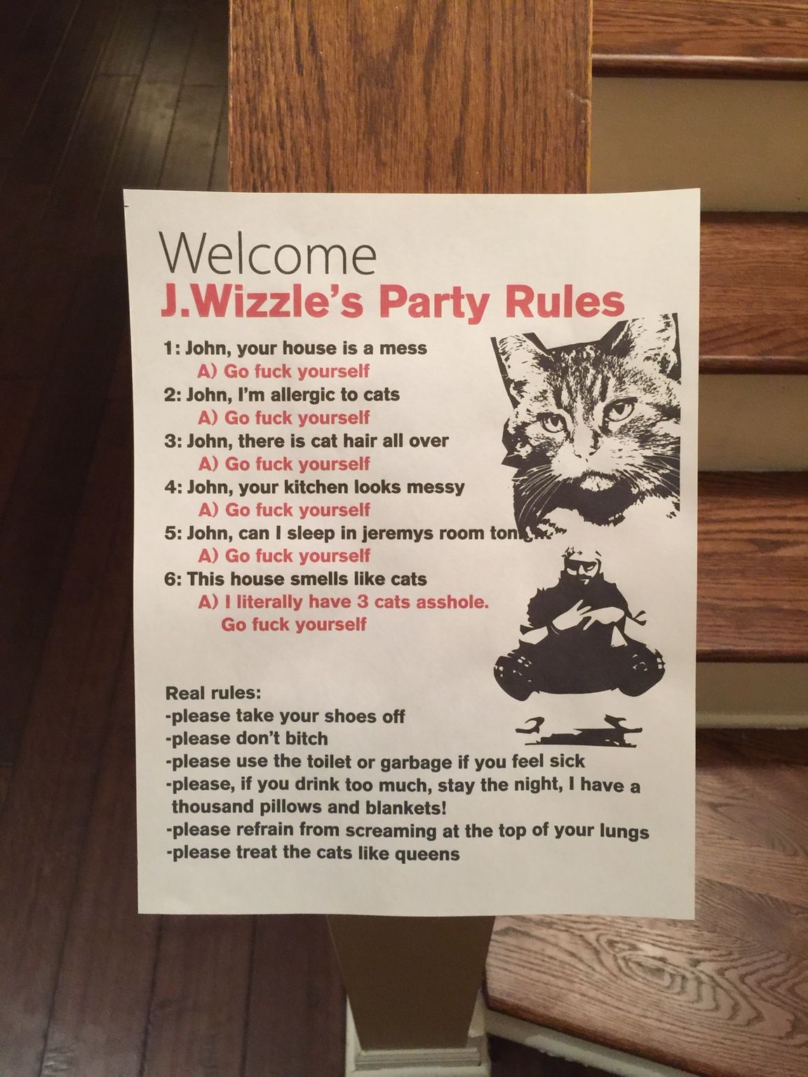 poster - Welcome J.Wizzle's Party Rules 1 John, your house is a mess A Go fuck yourself 2 John, I'm allergic to cats A Go fuck yourself 3 John, there is cat hair all over A Go fuck yourself 4 John, your kitchen looks messy A Go fuck yourself 5 John, can I