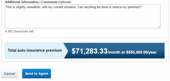 number - Additional information optional This is slightly unrealistic with my current situation. Can anything be done to reduce my premium? 4,902 characters left Total auto insurance premium $71,283.33month or $855,400.00 year. Cancel Send to Agent