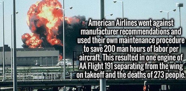 billboard - American Airlines went against manufacturer recommendations and used their own maintenance procedure to save 200 man hours of labor per .aircraft. This resulted in one engine of Aa Flight 191 separating from the wing on takeoff and the deaths 