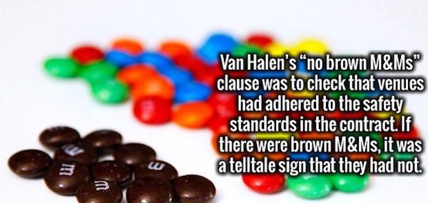 Van Halen - Van Halen's "no brown M&Ms" clause was to check that venues had adhered to the safety standards in the contract. If there were brown M&Ms, it was atelltale sign that they had not.