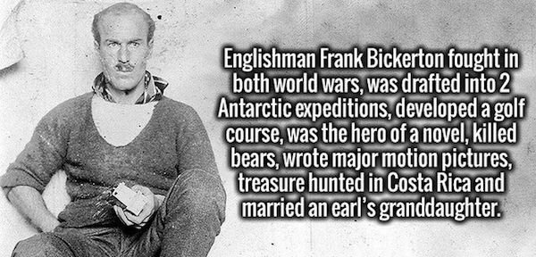 male - Englishman Frank Bickerton fought in both world wars, was drafted into 2 Antarctic expeditions, developed a golf course, was the hero of a novel, killed bears, wrote major motion pictures, treasure hunted in Costa Rica and married an earl's grandda