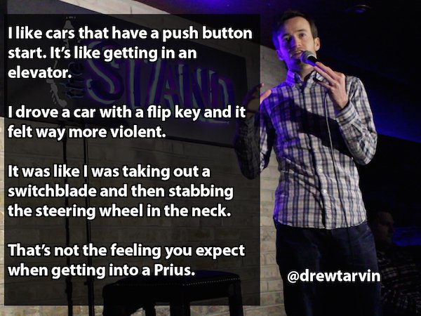 Humour - I cars that have a push button start. It's getting in an elevator. I drove a car with a flip key and it felt way more violent. It was I was taking out a switchblade and then stabbing the steering wheel in the neck. That's not the feeling you expe
