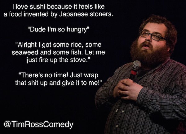 funny comedians - I love sushi because it feels a food invented by Japanese stoners. "Dude I'm so hungry" "Alright I got some rice, some seaweed and some fish. Let me just fire up the stove." "There's no time! Just wrap that shit up and give it to me!"