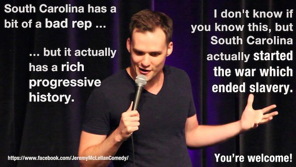 microphone - South Carolina has a bit of a bad rep ... ... but it actually has a rich progressive history. I don't know if you know this, but South Carolina actually started the war which ended slavery. McLellanComedy You're welcome!