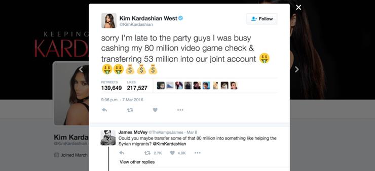 software - Kim Kardashian West Kim Kardashian 4. Keeping Kard sorry I'm late to the party guys I was busy cashing my 80 million video game check & transferring 53 million into our joint account $ $ $ 139,649 217,527 22 Kim Karda James McVey The Vamps Jame