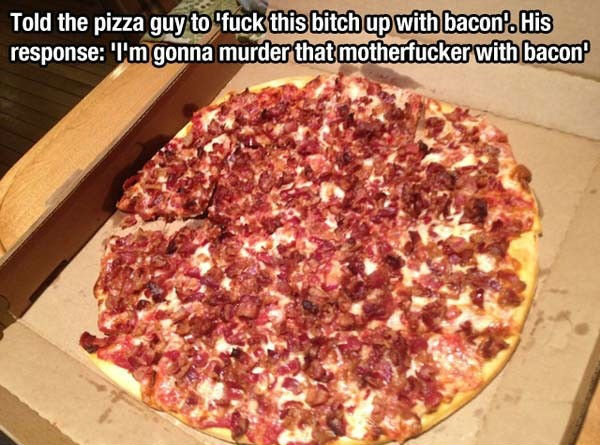 bacon pizza meme - Told the pizza guy to "fuck this bitch up with bacon. His response I'm gonna murder that motherfucker with bacon