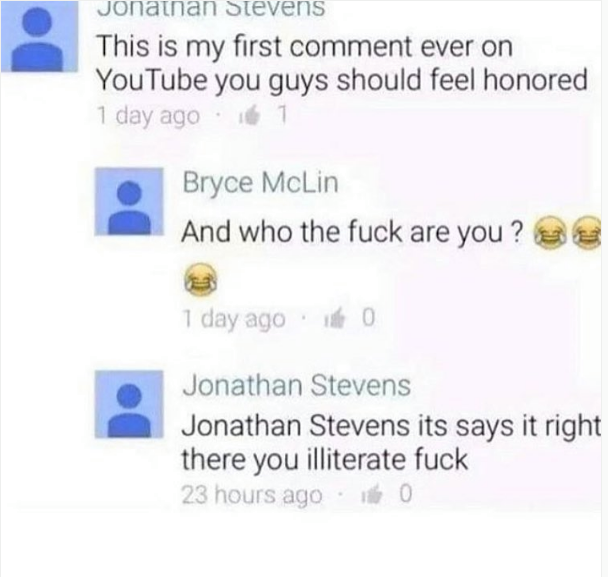 jonathan stevens youtube - Jonathan Stevens This is my first comment ever on YouTube you guys should feel honored 1 day ago 11 Bryce McLin And who the fuck are you? 1 day ago 0 Jonathan Stevens Jonathan Stevens its says it right there you illiterate fuck 