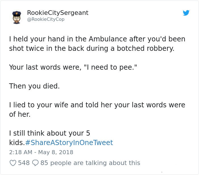 document - Rookie City Sergeant City Cop Theld your hand in the Ambulance after you'd been shot twice in the back during a botched robbery. Your last words were, "I need to pee." Then you died. I lied to your wife and told her your last words were of her.