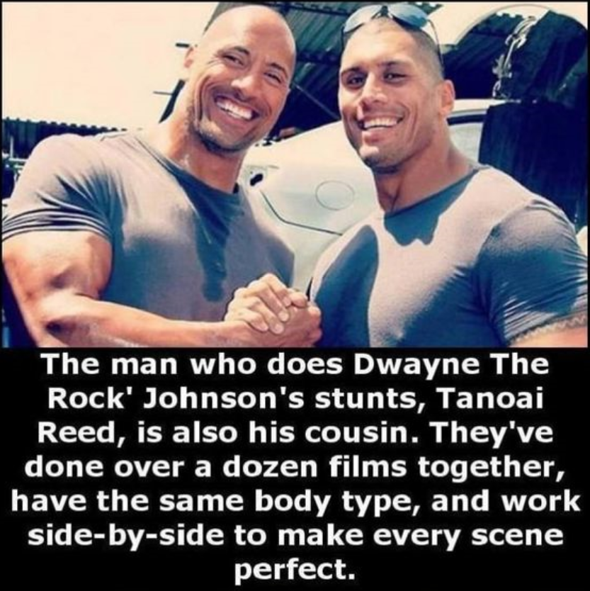 rock's stunt double - The man who does Dwayne The Rock' Johnson's stunts, Tanoai Reed, is also his cousin. They've done over a dozen films together, have the same body type, and work sidebyside to make every scene perfect.