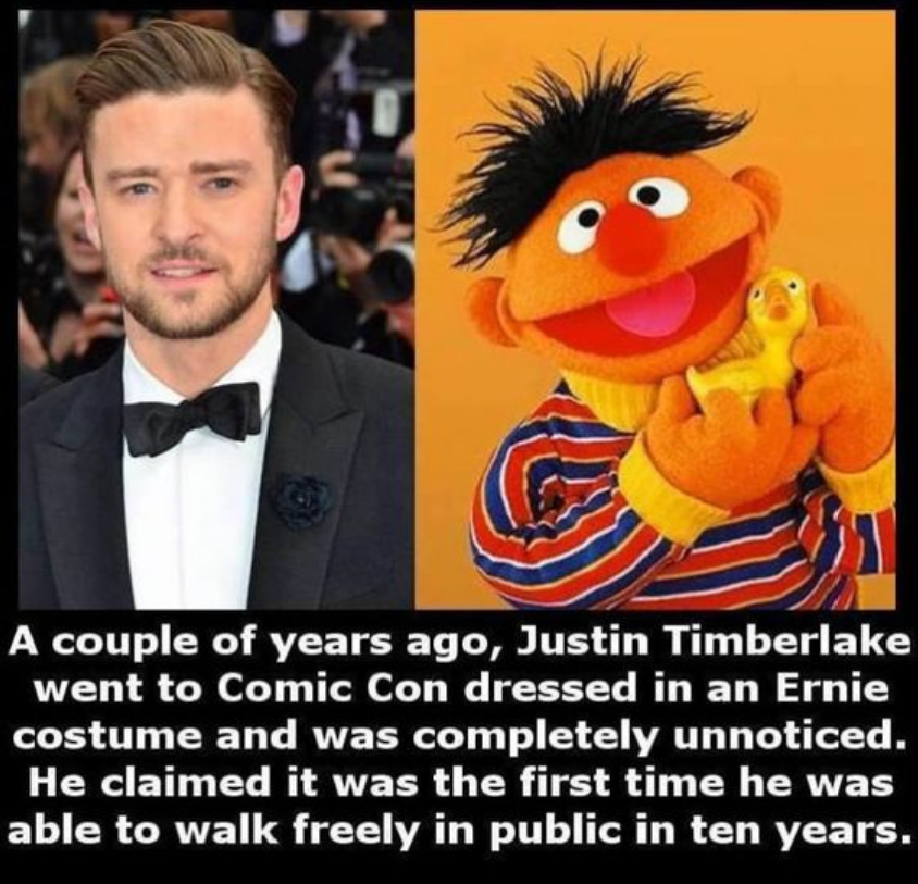 Laughter - A couple of years ago, Justin Timberlake went to Comic Con dressed in an Ernie costume and was completely unnoticed. He claimed it was the first time he was able to walk freely in public in ten years.