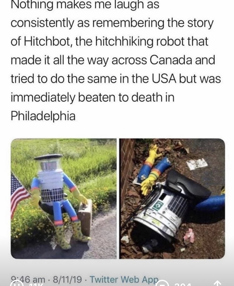 hitchbot meme - Nothing makes me laugh as consistently as remembering the story of Hitchbot, the hitchhiking robot that made it all the way across Canada and tried to do the same in the Usa but was immediately beaten to death in Philadelphia 81119 Twitter