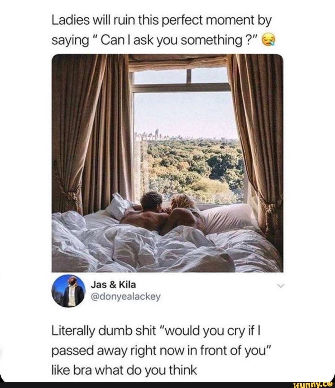 ladies will ruin this perfect moment - Ladies will ruin this perfect moment by saying " Can I ask you something?" Jas & Kila Literally dumb shit "would you cry if I passed away right now in front of you" bra what do you think ifunny.co
