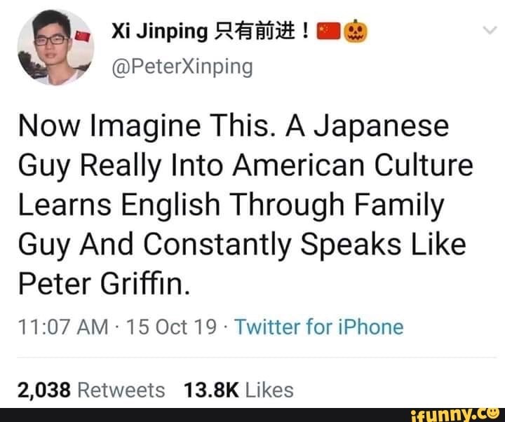 hate feeling like i have to show less love - Xi Jinping ! Now Imagine This. A Japanese Guy Really Into American Culture Learns English Through Family Guy And Constantly Speaks Peter Griffin. 15 Oct 19. Twitter for iPhone 2,038 ifunny.co