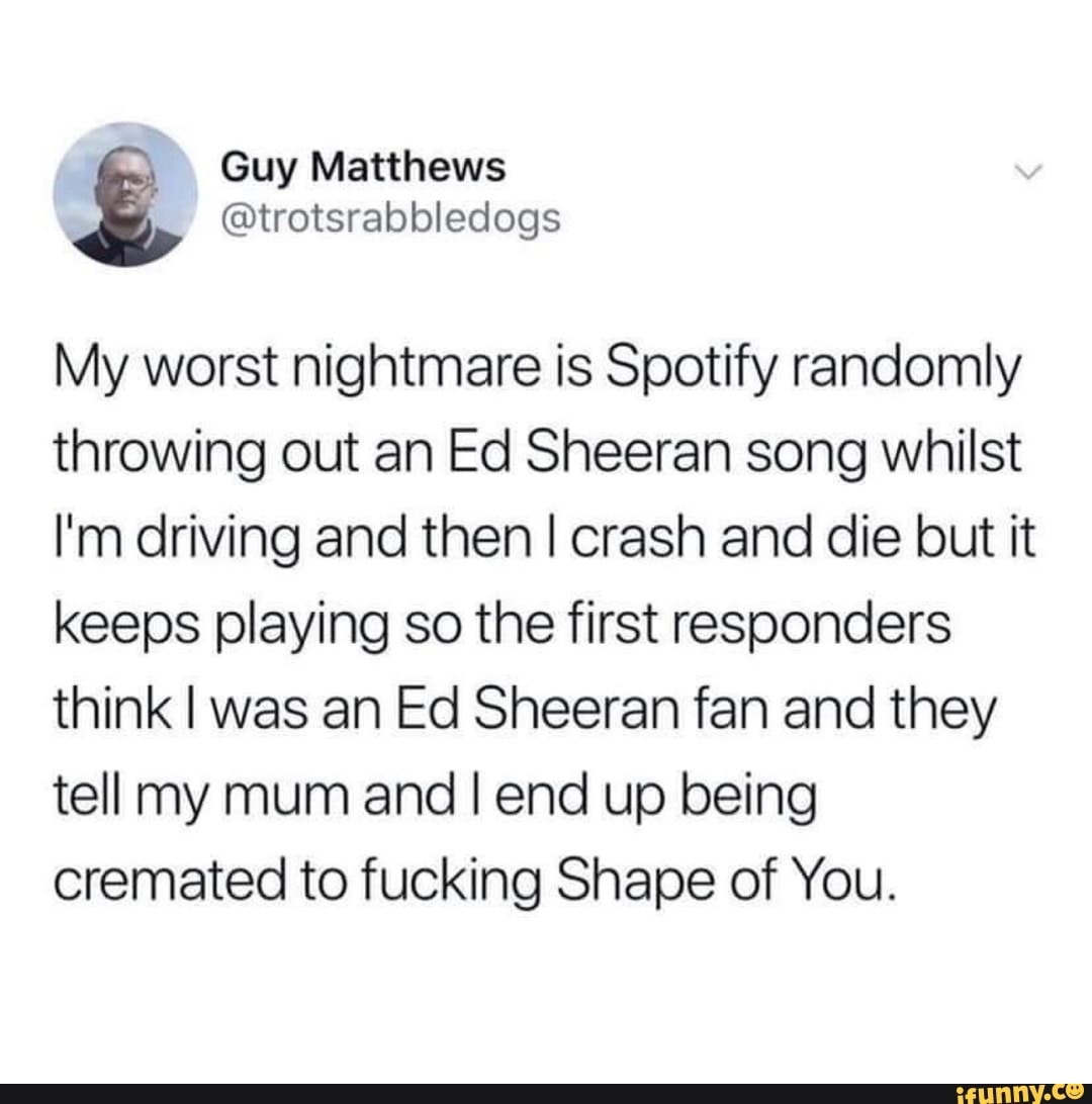 jonathan ive designs - Guy Matthews My worst nightmare is Spotify randomly throwing out an Ed Sheeran song whilst I'm driving and then I crash and die but it keeps playing so the first responders think I was an Ed Sheeran fan and they tell my mum and I en