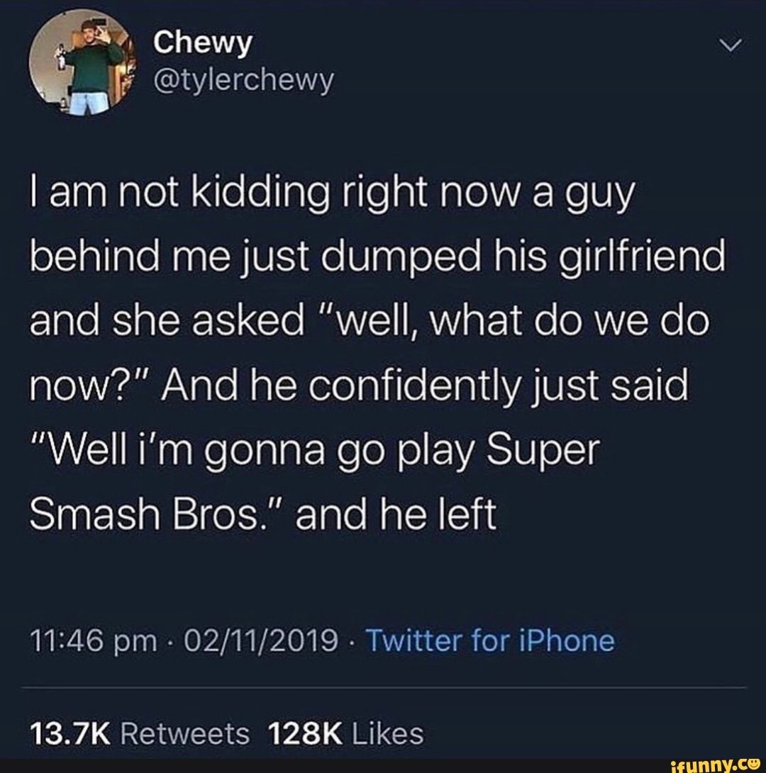 atmosphere - Chewy I am not kidding right now a guy behind me just dumped his girlfriend and she asked "well, what do we do now?" And he confidently just said "Well i'm gonna go play Super Smash Bros." and he left 02112019. Twitter for iPhone ifunny.co