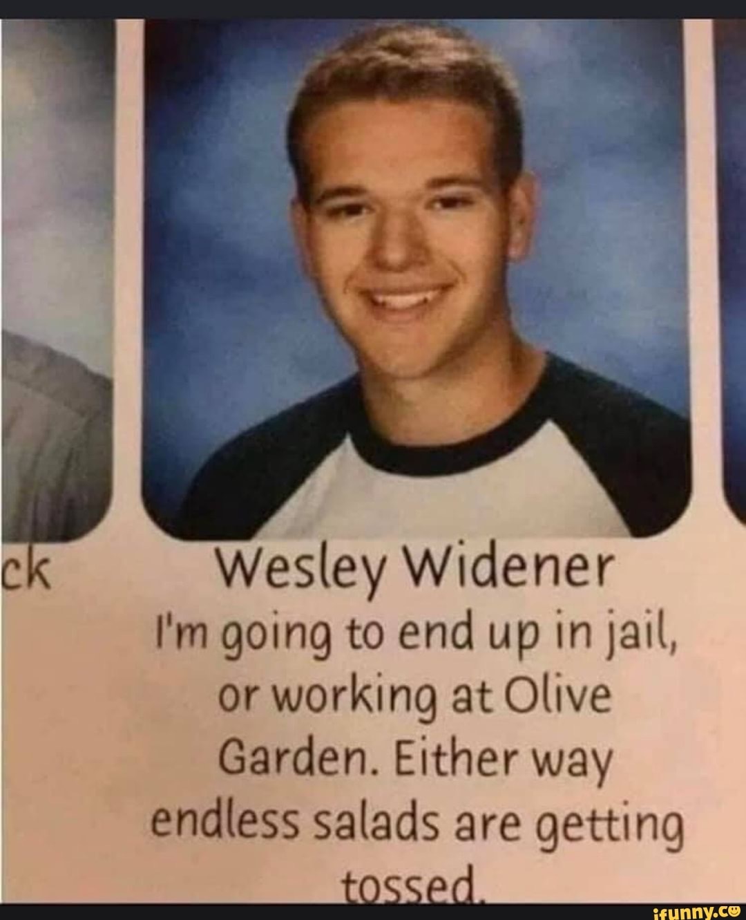 wesley widener - ck Wesley Widener I'm going to end up in jail, or working at Olive Garden. Either way endless salads are getting tossed ifunny.co