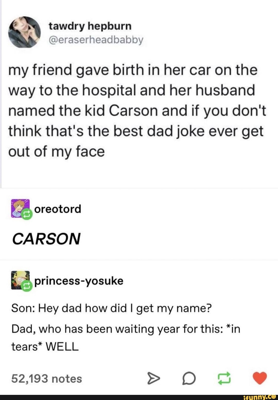 document - tawdry hepburn my friend gave birth in her car on the way to the hospital and her husband named the kid Carson and if you don't think that's the best dad joke ever get out of my face L oreotord Carson princessyosuke Son Hey dad how did I get my