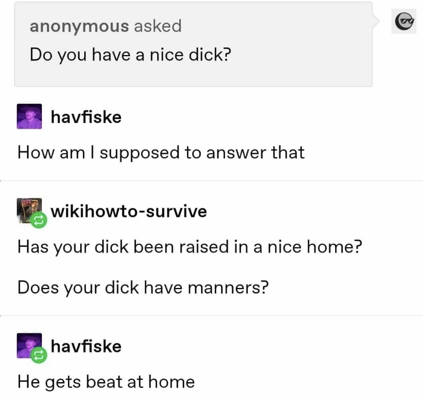 angle - anonymous asked Do you have a nice dick? havfiske How am I supposed to answer that wikihowtosurvive Has your dick been raised in a nice home? Does your dick have manners? havfiske He gets beat at home