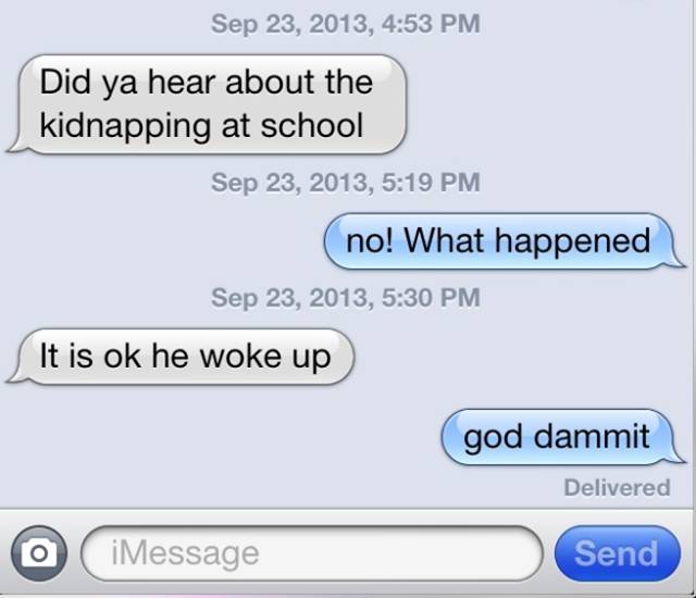 funny texts between parents and kids - , Did ya hear about the kidnapping at school , no! What happened , It is ok he woke up god dammit Delivered O iMessage Send