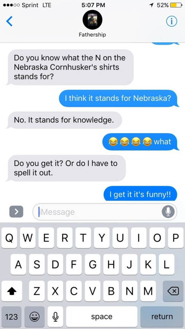 funny dad jokes - .00 Sprint Lte 1 52% O Fathership Do you know what the N on the Nebraska Cornhusker's shirts stands for? I think it stands for Nebraska? No. It stands for knowledge. See what Do you get it? Or do I have to spell it out. I get it it's fun