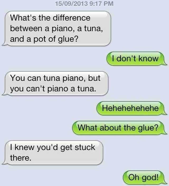 jokes to tell your dad - 15092013 What's the difference between a piano, a tuna, and a pot of glue? I don't know You can tuna piano, but you can't piano a tuna. Hehehehehehe What about the glue? I knew you'd get stuck there. Oh god!