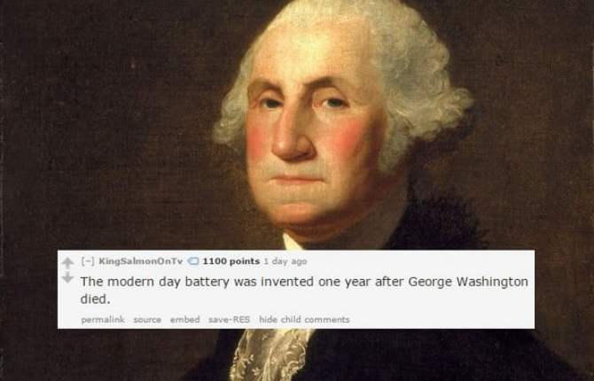 george washington - KingSalmonOnTv 1100 points 1 day ago The modern day battery was invented one year after George Washington died. permalink Source embed save Res hide child
