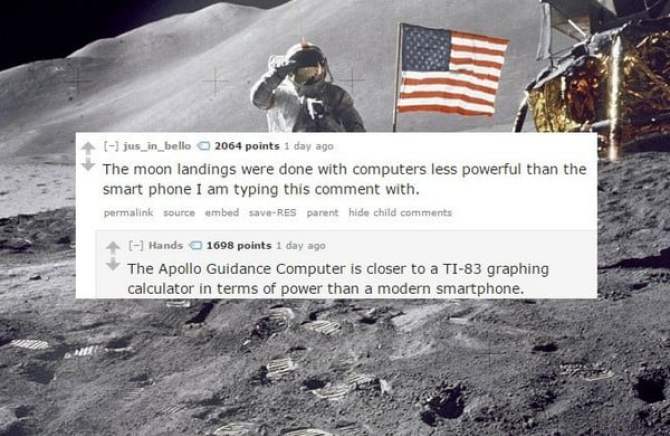 american moon landings - 1l jus_in_bello 2064 points 1 day ago The moon landings were done with computers less powerful than the smart phone I am typing this comment with. permalink source ambed saveRES parent hide child Hands 1698 points 1 day ago The Ap