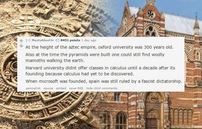 landmark - M 1700 Mastabtast3r 8451 points 1 day ago At the height of the aztec empire, oxford university was 300 years old. Also at the time the pyramids were built one could still find woolly mamoths walking the earth. Harvard university didnt offer cla