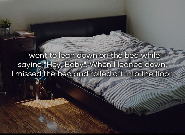 boyfriends room - I went to lean down on the bed while saying "Hey, Baby". When I leaned down. I missed the bed and rolled off into the floor.