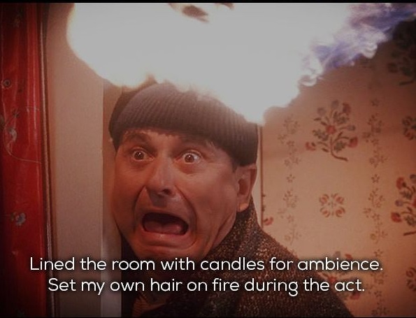 home alone blowtorch - Lined the room with candles for ambience. Set my own hair on fire during the act.