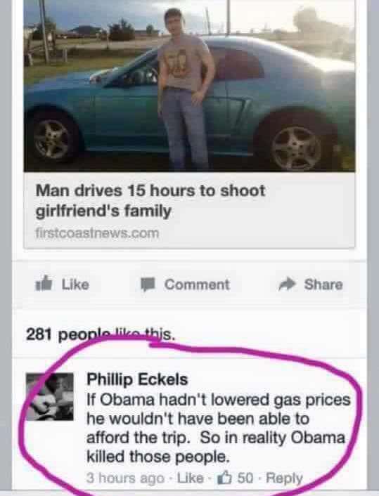 Barack Obama - Man drives 15 hours to shoot girlfriend's family firstcoastnews.com Comment 281 people this. Phillip Eckels If Obama hadn't lowered gas prices he wouldn't have been able to afford the trip. So in reality Obama killed those people. 3 hours a