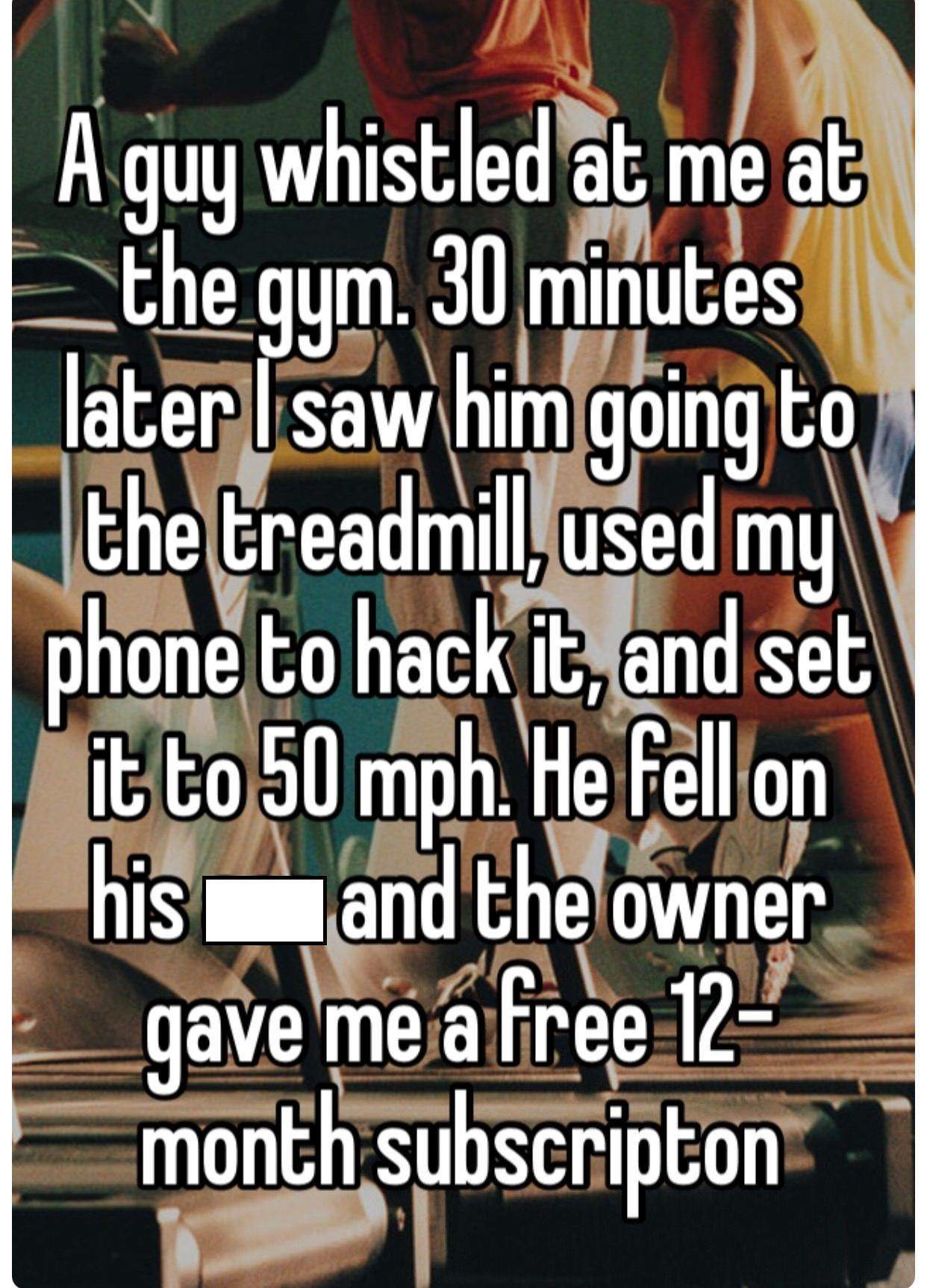 Gym - A guy whistled at me at |_the gym. 30 minutes later I saw him going to the treadmill, used my phone to hack it, and set it to 50 mph. He fell on his and the owner gave me a free 12 month subscripton