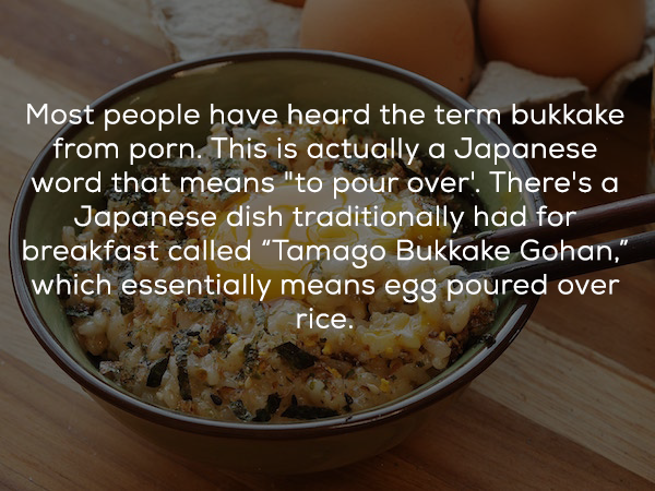 popcorn - Most people have heard the term bukkake from porn. This is actually a Japanese word that means "to pour over! There's a Japanese dish traditionally had for breakfast called "Tamago Bukkake Gohan," which essentially means egg poured over rice.