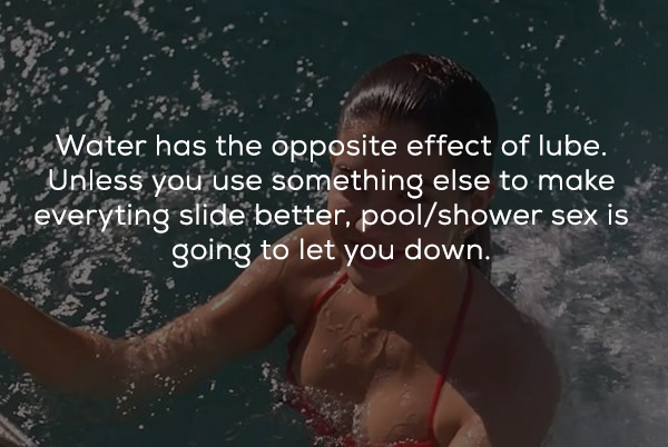 dirty sex facts - Water has the opposite effect of lube. Unless you use something else to make everyting slide better, poolshower sex is going to let you down.